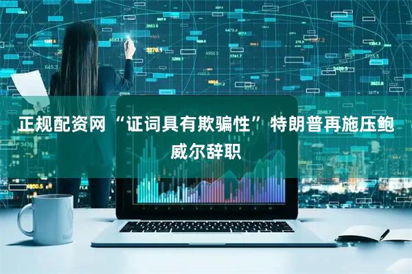 正规配资网 “证词具有欺骗性” 特朗普再施压鲍威尔辞职
