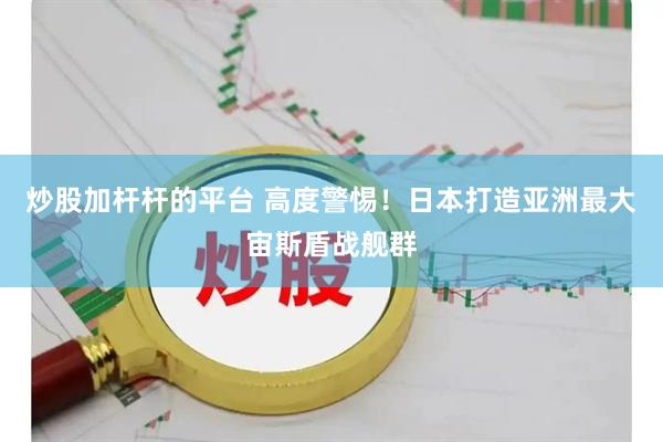 炒股加杆杆的平台 高度警惕！日本打造亚洲最大宙斯盾战舰群