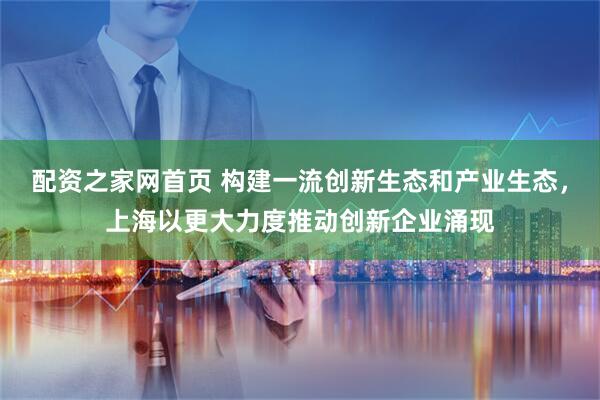 配资之家网首页 构建一流创新生态和产业生态，上海以更大力度推动创新企业涌现