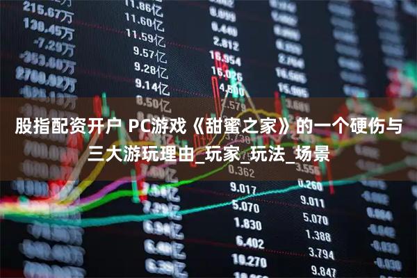 股指配资开户 PC游戏《甜蜜之家》的一个硬伤与三大游玩理由_玩家_玩法_场景