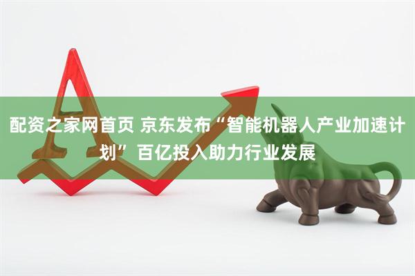 配资之家网首页 京东发布“智能机器人产业加速计划” 百亿投入助力行业发展