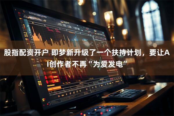 股指配资开户 即梦新升级了一个扶持计划，要让AI创作者不再“为爱发电”