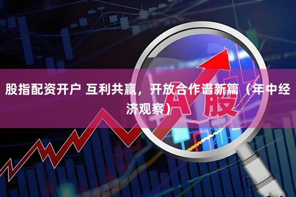 股指配资开户 互利共赢，开放合作谱新篇（年中经济观察）