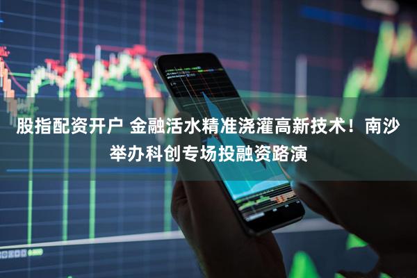 股指配资开户 金融活水精准浇灌高新技术！南沙举办科创专场投融资路演