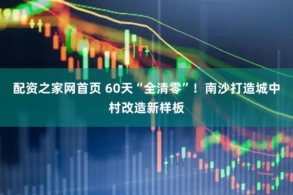 配资之家网首页 60天“全清零”！南沙打造城中村改造新样板