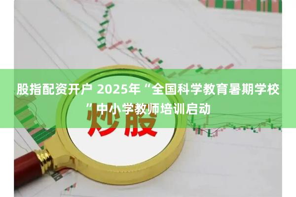 股指配资开户 2025年“全国科学教育暑期学校”中小学教师培训启动