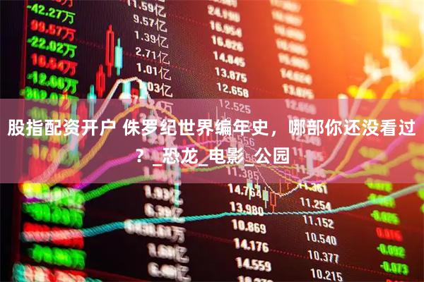 股指配资开户 侏罗纪世界编年史，哪部你还没看过？_恐龙_电影_公园