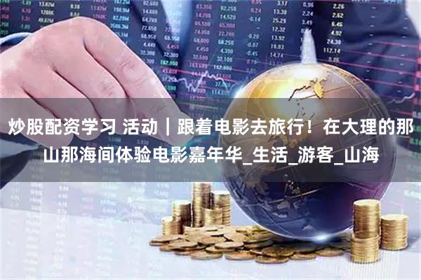炒股配资学习 活动｜跟着电影去旅行！在大理的那山那海间体验电影嘉年华_生活_游客_山海
