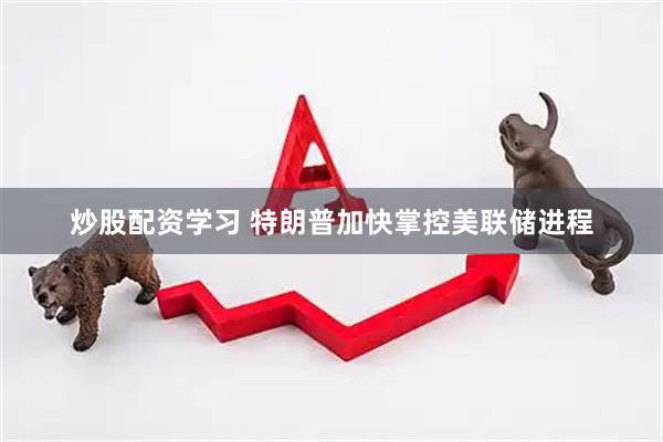 炒股配资学习 特朗普加快掌控美联储进程