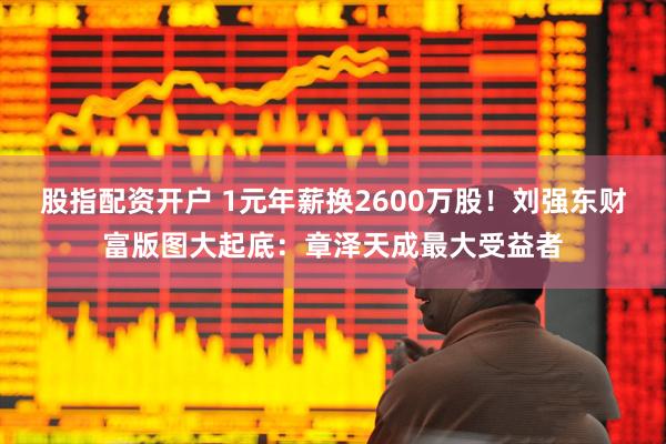 股指配资开户 1元年薪换2600万股！刘强东财富版图大起底：章泽天成最大受益者