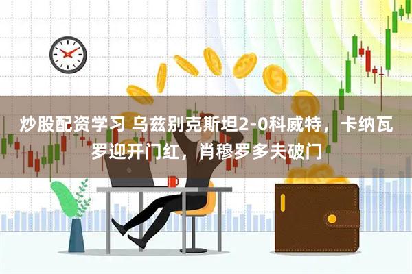 炒股配资学习 乌兹别克斯坦2-0科威特，卡纳瓦罗迎开门红，肖穆罗多夫破门
